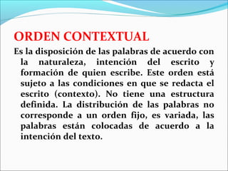 ORDEN CONTEXTUAL
Es la disposición de las palabras de acuerdo con
 la naturaleza, intención del escrito y
 formación de quien escribe. Este orden está
 sujeto a las condiciones en que se redacta el
 escrito (contexto). No tiene una estructura
 definida. La distribución de las palabras no
 corresponde a un orden fijo, es variada, las
 palabras están colocadas de acuerdo a la
 intención del texto.
 