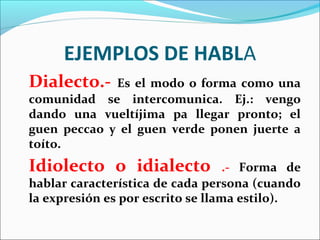 EJEMPLOS DE HABLA
Dialecto.-   Es el modo o forma como una
comunidad se intercomunica. Ej.: vengo
dando una vueltíjima pa llegar pronto; el
guen peccao y el guen verde ponen juerte a
toíto.
Idiolecto o idialecto              .- Forma de
hablar característica de cada persona (cuando
la expresión es por escrito se llama estilo).
 