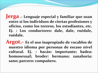 Jerga .- Lenguaje especial y familiar que usan
 entre sí los individuos de ciertas profesiones y
 oficios, como los toreros, los estudiantes, etc.
 Ej. : Los conductores: dale, dale, ruédale,
 ruédale.
Argot.- Es el uso inapropiado de vocablos de
 nuestro idioma por personas de escaso nivel
 cultural. Ej. : bacán: importante; badea:
 homosexual; broder: hermano; zanahoria:
 sano; parcero: compañero.
 