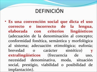 DEFINICIÓN
• Es una convención social que dicta el uso
  correcto e incorrecto de la lengua,
  elaborada      con     criterios    lingüísticos
  (adecuación de la denominación al concepto;
  conformidad fonética, semántica y morfológica
  al sistema; adecuación etimológica; eufonía;
  brevedad      o     carácter     sintético)    y
  extralingüísticos      (frecuencia    de    uso,
  necesidad denominativa, moda, situación
  social, prestigio, viabilidad o posibilidad de
  implantación).
 