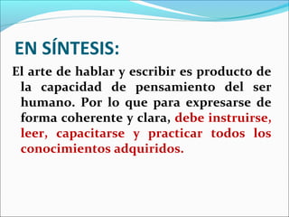 EN SÍNTESIS:
El arte de hablar y escribir es producto de
 la capacidad de pensamiento del ser
 humano. Por lo que para expresarse de
 forma coherente y clara, debe instruirse,
 leer, capacitarse y practicar todos los
 conocimientos adquiridos.
 