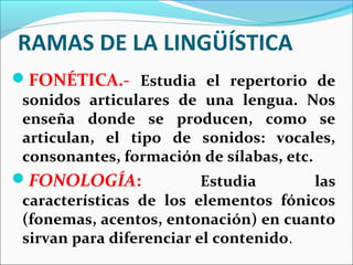 RAMAS DE LA LINGÜÍSTICA
FONÉTICA.- Estudia el repertorio de
 sonidos articulares de una lengua. Nos
 enseña donde se producen, como se
 articulan, el tipo de sonidos: vocales,
 consonantes, formación de sílabas, etc.
FONOLOGÍA:               Estudia      las
 características de los elementos fónicos
 (fonemas, acentos, entonación) en cuanto
 sirvan para diferenciar el contenido.
 