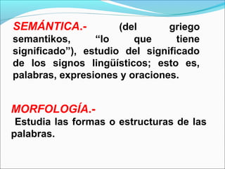 SEMÁNTICA.-           (del      griego
semantikos,      “lo     que      tiene
significado”), estudio del significado
de los signos lingüísticos; esto es,
palabras, expresiones y oraciones.


MORFOLOGÍA.-
 Estudia las formas o estructuras de las
palabras.
 