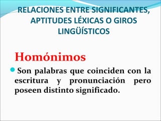 RELACIONES ENTRE SIGNIFICANTES,
    APTITUDES LÉXICAS O GIROS
          LINGÜÍSTICOS

 Homónimos
Son palabras que coinciden con la
 escritura y pronunciación      pero
 poseen distinto significado.
 