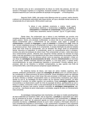 fim de entender como se dá o processamento da leitura na mente das pessoas, ele terá que
recorrer à Psicologia Cognitiva e à Lingüística, buscando também os valiosos subsídios de uma
disciplina específica que cuida das questões de aquisição de linguagem - a Psicolingüística.


             Segundo Smith (1989), não existe muita diferença entre ler e pensar; melhor dizendo,
a leitura é um pensamento estimulado pela língua escrita, em que a atividade mental centra-se na
compreensão de um texto escrito. Afirma ainda o autor que


                       “a leitura é uma atividade construtiva e criativa, tendo quatro
                         características distintivas e fundamentais: é objetiva, é seletiva, é
                         antecipatória e é baseada na compreensão, temas sobre as quais
                         o leitor deve, claramente, exercer o controle”. (op.cit.:17) (grifo nosso)


             Diante disso, fica evidenciado que a leitura é uma habilidade que envolve uma
complexa atividade mental, contradizendo a concepção tradicional que encara o leitor como um
sujeito passivo. Sendo uma atividade multifacetada, na leitura hão de ser considerados alguns
tópicos fundamentais para o entendimento do seu processo, quais sejam: a questão do
conhecimento, a questão da linguagem, o papel da memória e o problema da visão. Antes de
tudo, convém estabelecer-se que a compreensão é a base e não a conseqüência da leitura, como
se costumava pensar. Assim sendo, ler é compreender. A simples decifração de palavras isoladas
ainda está muito longe da compreensão, pois tal atividade não atingiu ainda as perspectivas
textual, discursiva ou pragmática. A compreensão, sendo um comportamento ativo e complexo,
envolve uma série de processos de vários níveis. Para compreender um texto, o leitor deve ativar
seus conhecimentos prévios, utilizando seus esquemas mentais (através da memória de longo
prazo, onde são guardados a sua experiência da vida e seus conhecimentos acumulados, tanto de
natureza enciclopédica, como de natureza cultural, como os costumes, por exemplo) e fazer um
uso eficaz de estratégias de processamento de texto, utilizando interativamente as memórias
de curto prazo, também chamada memória de trabalho, e a de longo prazo, e usando ainda,
concomitantemente, as suas competências lingüística e comunicativa. Convém salientar que o
processo, além de ser interativo, é, também, compensatório, ou seja, quando uma fonte de
conhecimento falha, outra fonte procura compensar aquela deficiência.


             As modernas teorias de leitura, com base em vários modelos cognitivos, têm,
portanto, enfatizado grandemente o papel das estratégias de leitura como um conceito-chave a
ser considerado no desenvolvimento da leitura proficiente. Essas estratégias podem ser definidas
como operações mentais de que o leitor lança mão para processar a informação visual, utilizando
de forma interativa e também compensatória todos os conhecimentos necessários para atribuir
sentido ao que lê. As estratégias de leitura podem ser de natureza interna (portanto, de difícil
observação e controle), de caráter cognitivo, por excelência. Essas estratégias cognitivas são
inconscientes e se desenvolvem a partir do início da aquisição da leitura, aperfeiçoando-se com o
tempo e a prática, conduzindo o leitor a uma automatização de boa parte dos processamentos. As
estratégias de natureza mais externa, também chamadas de estratégias metacognitivas, são,
por sua vez , mais fáceis de serem observadas e controladas, exigindo do leitor um monitoramento
mais consciente.


              As estratégias metacognitivas mais importantes, com base no modelo psicolingüístico
de leitura defendido por Goodman (1987), são as seguintes: a predição (a capacidade que o leitor
tem de antecipar-se ao texto, à medida que vai processando a sua compreensão); a seleção (a
habilidade que o leitor tem de selecionar apenas os índices relevantes para a compreensão e
propósitos da leitura); a inferência (através da qual o leitor completa a informação utilizando as
suas competências lingüística e comunicativa, o seu conhecimento conceptual e seus esquemas
mentais ou conhecimentos prévios); a confirmação (utilizada para verificar se as predições e as
 