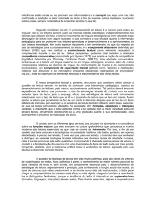 inferências estão certas ou se precisam ser reformuladas) e a correção (ou seja, uma vez não
confirmada a predição, o leitor retrocede no texto a fim de levantar outras hipóteses, buscando
outras pistas, sempre na tentativa de encontrar sentido no que lê).


              Segundo Goodman (op.cit.),”o processamento de leitura é o mesmo para todas as
línguas”, isto é, os leitores sempre usam as mesmas citadas estratégias, independentemente dos
idiomas que utilizam. De fato, o ensino instrumental de línguas estrangeiras já vem utilizando essa
abordagem de leitura com algum sucesso, o que corrobora a sua eficácia quanto à intervenção
pedagógica para se promover nos leitores-aprendizes o desenvolvimento e o aprimoramento do
uso dessas estratégias. Um outro aspecto importante a ser considerado, no que diz respeito ao
uso de estratégias para o processamento da leitura, é o componente discursivo defendido por
Kintsch (1985) que vem ratificar o conhecimento textual como elemento necessário à
compreensão durante o ato de ler. Nessa perspectiva, podemos citar também a chamada
competência comunicativa preconizada por Hymes (1971) que amplia a noção de competência
lingüística defendida por Chomsky. Conforme Coste (1988:15), toda atividade comunicativa,
incluindo-se aí a leitura em língua materna ou em língua estrangeira, envolve, além de outros
componentes relativos ao domínio da língua, do conhecimento de mundo e do conhecimento
enciclopédico, um componente de capacidade textual definido como “saberes e habilidades
relativos aos discursos e às mensagens enquanto seqüências organizadas de enunciados”
(op.cit.), onde se observam os elementos retóricos e argumentativos dos vários textos.


             É nessa perspectiva textual e, portanto, discursiva, que considero válido colocar a
questão da leitura escolar, no sentido de promover uma intervenção pedagógica, visando ao
desenvolvimento de leitores, pelo menos, razoavelmente proficientes. Tal prática deverá envolver
experiências de leitura que promovam o uso de estratégias através do contato com os mais
variados tipos de texto, pois o emprego eficaz das estratégias de leitura está intimamente
relacionado com o tipo de texto que se lê e o propósito de leitura que se tem em mente. Assim
sendo, a leitura que geralmente se faz de um conto é diferente daquela que se faz de um texto
didático de Ciências, por exemplo; e os objetivos de leitura também diferem. Além disso, sabendo-
se que os textos comumente utilizados na sociedade têm formatos, estruturas e intenções
variadas, é importante que o leitor-aprendiz venha a ter contato com a maior variedade possível
desses textos, obviamente obedecendo-se a uma gradação quanto à sua complexidade, para
acompanhar o processo de maturação do aluno.


             O contato com os diferentes tipos de texto que circulam na sociedade e a consciência
sobre as funções sociais que eles exercem na cultura grafocêntrica que caracteriza o mundo
moderno são fatores essenciais ao que hoje se chama de letramento. Por isso, a fim de ser
usuário dos bens culturais e tecnológicos na sociedade hodierna, não basta, portanto, ser apenas
alfabetizado; é preciso ser letrado. E uma vez que, para ser letrado, o indivíduo tem que conhecer
e distinguir as variadas tipologias textuais utilizadas nos diversos ramos da atividade humana,
cabe à escola promover este salto qualitativo, incorporando à chamada prática escolar da leitura, o
contato e a familiarização dos alunos com uma diversidade de tipos de texto cada vez mais ampla,
rompendo, destarte, com a tradicional prática linear e unidiretiva de leitura, agravada pelo uso
abusivo e distorcido do texto literário.


              A questão da tipologia de textos tem sido muito polêmica, pois são vários os critérios
de classificação de textos. Mas, polêmica à parte, o conhecimento do maior número possível de
tipos variados de texto é, sem dúvida, um componente essencial para o desenvolvimento de
estratégias de leitura, especialmente a predição, pois conhecendo a função social dos textos, os
tipos de discurso que neles predominam, e as formas como eles são estruturados, o leitor pode
chegar a compreendê-los de maneira mais eficaz e mais rápida, chegando também a reconhecê-
los e distingui-los facilmente, porque a tendência do leitor é internalizar as superestruturas
(formatos, linguagem, intenções) desses textos. Para ilustrar esse fato, veja-se a superestrutura
 
