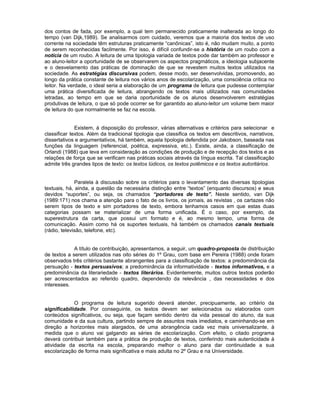 dos contos de fada, por exemplo, a qual tem permanecido praticamente inalterada ao longo do
tempo (van Dijk,1989). Se analisarmos com cuidado, veremos que a maioria dos textos de uso
corrente na sociedade têm estruturas praticamente “canônicas”, isto é, não mudam muito, a ponto
de serem reconhecidas facilmente. Por isso, é difícil confundir-se a história de um roubo com a
notícia de um roubo. A leitura de uma tipologia variada de textos pode dar também ao professor e
ao aluno-leitor a oportunidade de se observarem os aspectos pragmáticos, a ideologia subjacente
e o desvelamento das práticas de dominação de que se revestem muitos textos utilizados na
sociedade. As estratégias discursivas podem, desse modo, ser desenvolvidas, promovendo, ao
longo da prática constante de leitura nos vários anos de escolarização, uma consciência crítica no
leitor. Na verdade, o ideal seria a elaboração de um programa de leitura que pudesse contemplar
uma prática diversificada de leitura, abrangendo os textos mais utilizados nas comunidades
letradas, ao tempo em que se daria oportunidade de os alunos desenvolverem estratégias
produtivas de leitura, o que só pode ocorrer se for garantido ao aluno-leitor um volume bem maior
de leitura do que normalmente se faz na escola.


              Existem, à disposição do professor, várias alternativas e critérios para selecionar e
classificar textos. Além da tradicional tipologia que classifica os textos em descritivos, narrativos,
dissertativos e argumentativos, há também, aquela tipologia defendida por Jakobson, baseada nas
funções da linguagem (referencial, poética, expressiva, etc.). Existe, ainda, a classificação de
Orlandi (1988) que leva em consideração as condições de produção e de recepção dos textos e as
relações de força que se verificam nas práticas sociais através da língua escrita. Tal classificação
admite três grandes tipos de texto: os textos lúdicos, os textos polêmicos e os textos autoritários.


              Paralela à discussão sobre os critérios para o levantamento das diversas tipologias
textuais, há, ainda, a questão da necessária distinção entre “textos” (enquanto discursos) e seus
devidos “suportes”, ou seja, os chamados “portadores de texto”. Neste sentido, van Dijk
(1989:171) nos chama a atenção para o fato de os livros, os jornais, as revistas , os cartazes não
serem tipos de texto e sim portadores de texto, embora tenhamos casos em que estas duas
categorias possam se materializar de uma forma unificada. É o caso, por exemplo, da
superestrutura da carta, que possui um formato e é, ao mesmo tempo, uma forma de
comunicação. Assim como há os suportes textuais, há também os chamados canais textuais
(rádio, televisão, telefone, etc).


             A título de contribuição, apresentamos, a seguir, um quadro-proposta de distribuição
de textos a serem utilizados nas oito séries do 1º Grau, com base em Pereira (1988) onde foram
observados três critérios bastante abrangentes para a classificação de textos: a predominância da
persuação - textos persuasivos; a predominância da informatividade - textos informativos, e a
predominância da literariedade - textos literários. Evidentemente, muitos outros textos poderão
ser acrescentados ao referido quadro, dependendo da relevância , das necessidades e dos
interesses.


             O programa de leitura sugerido deverá atender, precipuamente, ao critério da
significabilidade. Por conseguinte, os textos devem ser selecionados ou elaborados com
conteúdos significativos, ou seja, que façam sentido dentro da vida pessoal do aluno, da sua
comunidade e da sua cultura, partindo sempre de assuntos mais imediatos, e caminhando-se em
direção a horizontes mais alargados, de uma abrangência cada vez mais universalizante, à
medida que o aluno vai galgando as séries de escolarização. Com efeito, o citado programa
deverá contribuir também para a prática de produção de textos, conferindo mais autenticidade à
atividade da escrita na escola, preparando melhor o aluno para dar continuidade a sua
escolarização de forma mais significativa e mais adulta no 2º Grau e na Universidade.
 