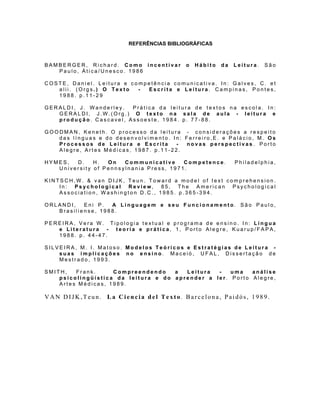 REFERÊNCIAS BIBLIOGRÁFICAS



BAMBERGER, Richard. Como incentivar       o   Hábito   da   Leitura.   São
   Paulo, Ática/Unesco. 1986

COSTE, Daniel. Leitura e competência comunicativa. In: Galves, C. et
   alii. (Orgs.) O Texto   - Escrita e Leitura. Campinas, Pontes,
   1988. p.11-29

GERALDI, J. Wanderley.  Prática da leitura de textos na escola. In:
   GERALDI, J.W.(Org.) O texto na sala de aula - leitura e
   produção. Cascavel, Assoeste, 1984. p. 77-88.

GOODMAN, Keneth. O processo da leitura - considerações a respeito
   das línguas e do desenvolvimento. In: Ferreiro,E. e Palácio, M. Os
   Processos de Leitura e Escrita     -  novas perspectivas. Porto
   Alegre, Artes Médicas, 1987. p.11-22.

HYMES,  D.    H.  On   Communicative     Competence.        Philadelphia,
   University of Pennsylnania Press, 1971.

KINTSCH,W. & van DIJK, Teun. Toward a model of text comprehension.
    In: Psychological Review, 85, The American Psychological
    Association, Washington D.C., 1985. p.365-394.

ORLANDI,   Eni P.  A Linguagem e seu Funcionamento. São Paulo,
   Brasiliense, 1988.

PEREIRA, Vera W. Tipologia textual e programa de ensino. In: Língua
   e Literatura - teoria e prática, 1, Porto Alegre, Kuarup/FAPA,
   1988. p. 44-47.

SILVEIRA, M. I. Matoso. Modelos Teóricos e Estratégias de Leitura -
    suas implicações no ensino. Maceió, UFAL, Dissertação de
    Mestrado, 1993.

SMITH,   Frank.     Compreendendo    a  Leitura  -   uma   análise
    psicolingüística da leitura e do aprender a ler. Porto Alegre,
    Artes Médicas, 1989.

VAN DIJK,Teun. La Ciencia del Texto. Barcelona, Paidós, 1989.
 