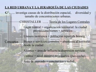 LA RED URBANA Y LA JERARQUÍA DE LAS CIUDADES
Gª     investiga causas de la distribución espacial,   diversidad y
              tamaño de concentraciones urbanas.
            CHRISTALLER           Teoría de los Lugares Centrales
              Lugar central = organización territorial: la ciudad
                     proporciona bienes + servicios
              Llanura isotrópica = población repartida homog.
Conceptos     Bienes y servicios centrales = abastecen al territorio
              desde la ciudad
             Alcance = área de influencia/dispersión servicio
              Umbral = nivel mínimo de usuarios (pan-coche)
              Área de mercado = concéntrica y radial
 