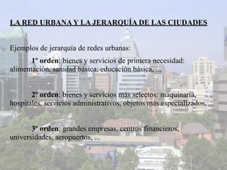 LA RED URBANA Y LA JERARQUÍA DE LAS CIUDADES


Ejemplos de jerarquía de redes urbanas:
       1º orden: bienes y servicios de primera necesidad:
alimentación, sanidad básica, educación básica, ...


       2º orden: bienes y servicios más selectos: maquinaria,
hospitales, servicios administrativos, objetos más especializados, ...


       3º orden: grandes empresas, centros financieros,
universidades, aeropuertos, ...
 