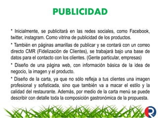 PUBLICIDAD
* Inicialmente, se publicitará en las redes sociales, como Facebook,
twitter, instagram. Como vitrina de publicidad de los productos.
* También en páginas amarillas de publicar y se contará con un correo
directo CMR (Fidelización de Clientes), se trabajará bajo una base de
datos para el contacto con los clientes. (Gente particular, empresas)
* Diseño de una página web, con información básica de la idea de
negocio, la imagen y el producto.
* Diseño de la carta, ya que no sólo refleja a tus clientes una imagen
profesional y sofisticada, sino que también va a macar el estilo y la
calidad del restaurante. Además, por medio de la carta menú se puede
describir con detalle toda la composición gastronómica de la propuesta.
 