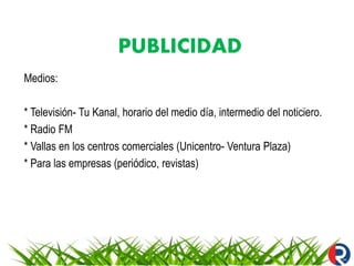 PUBLICIDAD
Medios:
* Televisión- Tu Kanal, horario del medio día, intermedio del noticiero.
* Radio FM
* Vallas en los centros comerciales (Unicentro- Ventura Plaza)
* Para las empresas (periódico, revistas)
 