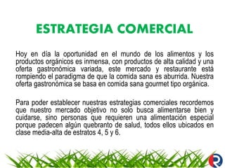 ESTRATEGIA COMERCIAL
Hoy en día la oportunidad en el mundo de los alimentos y los
productos orgánicos es inmensa, con productos de alta calidad y una
oferta gastronómica variada, este mercado y restaurante está
rompiendo el paradigma de que la comida sana es aburrida. Nuestra
oferta gastronómica se basa en comida sana gourmet tipo orgánica.
Para poder establecer nuestras estrategias comerciales recordemos
que nuestro mercado objetivo no solo busca alimentarse bien y
cuidarse, sino personas que requieren una alimentación especial
porque padecen algún quebranto de salud, todos ellos ubicados en
clase media-alta de estratos 4, 5 y 6.
 