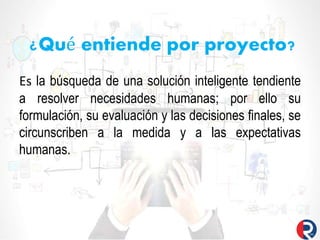 ¿Qué entiende por proyecto?
Es la búsqueda de una solución inteligente tendiente
a resolver necesidades humanas; por ello su
formulación, su evaluación y las decisiones finales, se
circunscriben a la medida y a las expectativas
humanas.
 