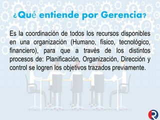 ¿Qué entiende por Gerencia?
Es la coordinación de todos los recursos disponibles
en una organización (Humano, físico, tecnológico,
financiero), para que a través de los distintos
procesos de: Planificación, Organización, Dirección y
control se logren los objetivos trazados previamente.
 