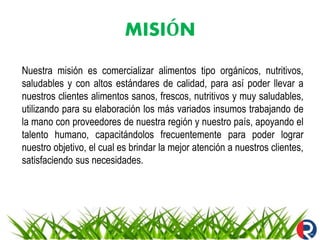 MISIÓN
Nuestra misión es comercializar alimentos tipo orgánicos, nutritivos,
saludables y con altos estándares de calidad, para así poder llevar a
nuestros clientes alimentos sanos, frescos, nutritivos y muy saludables,
utilizando para su elaboración los más variados insumos trabajando de
la mano con proveedores de nuestra región y nuestro país, apoyando el
talento humano, capacitándolos frecuentemente para poder lograr
nuestro objetivo, el cual es brindar la mejor atención a nuestros clientes,
satisfaciendo sus necesidades.
 