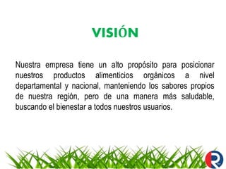 VISIÓN
Nuestra empresa tiene un alto propósito para posicionar
nuestros productos alimenticios orgánicos a nivel
departamental y nacional, manteniendo los sabores propios
de nuestra región, pero de una manera más saludable,
buscando el bienestar a todos nuestros usuarios.
 
