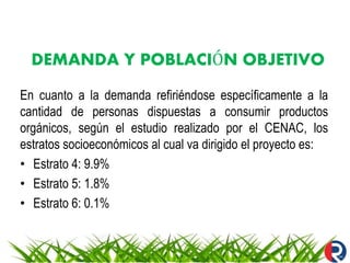 DEMANDA Y POBLACIÓN OBJETIVO
En cuanto a la demanda refiriéndose específicamente a la
cantidad de personas dispuestas a consumir productos
orgánicos, según el estudio realizado por el CENAC, los
estratos socioeconómicos al cual va dirigido el proyecto es:
• Estrato 4: 9.9%
• Estrato 5: 1.8%
• Estrato 6: 0.1%
 