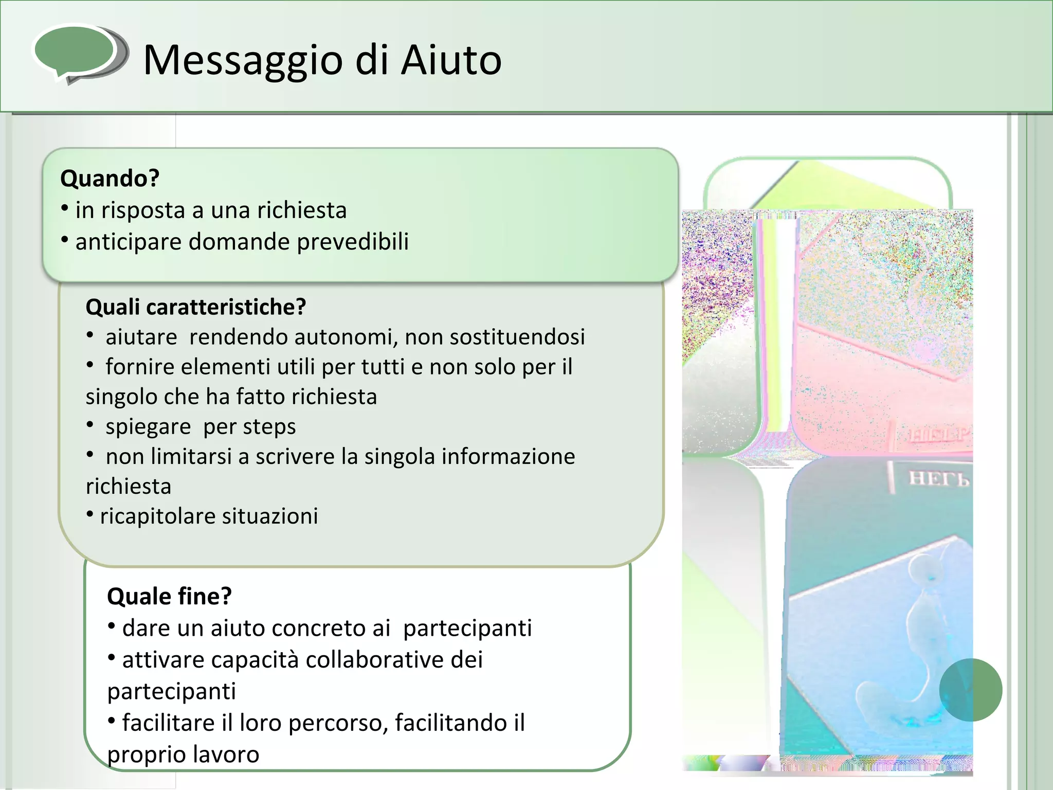 Quale fine? dare un aiuto concreto ai  partecipanti attivare capacità collaborative dei partecipanti facilitare il loro percorso, facilitando il proprio lavoro Quali caratteristiche? aiutare  rendendo autonomi, non sostituendosi fornire elementi utili per tutti e non solo per il singolo che ha fatto richiesta spiegare  per steps non limitarsi a scrivere la singola informazione richiesta ricapitolare situazioni Messaggio di Aiuto Quando? in risposta a una richiesta anticipare domande prevedibili 