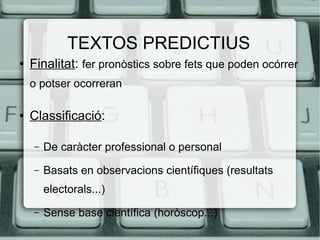 TEXTOS PREDICTIUS
●   Finalitat: fer pronòstics sobre fets que poden ocórrer
    o potser ocorreran

●   Classificació:

    –   De caràcter professional o personal
    –   Basats en observacions científiques (resultats
        electorals...)
    –   Sense base científica (horòscop...)
 