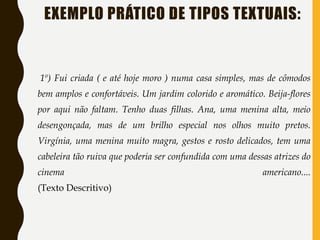 EXEMPLO PRÁTICO DE TIPOS TEXTUAIS:
1º) Fui criada ( e até hoje moro ) numa casa simples, mas de cômodos
bem amplos e confortáveis. Um jardim colorido e aromático. Beija-flores
por aqui não faltam. Tenho duas filhas. Ana, uma menina alta, meio
desengonçada, mas de um brilho especial nos olhos muito pretos.
Virgínia, uma menina muito magra, gestos e rosto delicados, tem uma
cabeleira tão ruiva que poderia ser confundida com uma dessas atrizes do
cinema americano....
(Texto Descritivo)
 