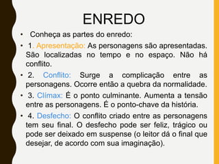 ENREDO
• Conheça as partes do enredo:
• 1. Apresentação: As personagens são apresentadas.
São localizadas no tempo e no espaço. Não há
conflito.
• 2. Conflito: Surge a complicação entre as
personagens. Ocorre então a quebra da normalidade.
• 3. Clímax: É o ponto culminante. Aumenta a tensão
entre as personagens. É o ponto-chave da história.
• 4. Desfecho: O conflito criado entre as personagens
tem seu final. O desfecho pode ser feliz, trágico ou
pode ser deixado em suspense (o leitor dá o final que
desejar, de acordo com sua imaginação).
 