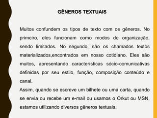 GÊNEROS TEXTUAIS
Muitos confundem os tipos de texto com os gêneros. No
primeiro, eles funcionam como modos de organização,
sendo limitados. No segundo, são os chamados textos
materializados,encontrados em nosso cotidiano. Eles são
muitos, apresentando características sócio-comunicativas
definidas por seu estilo, função, composição conteúdo e
canal.
Assim, quando se escreve um bilhete ou uma carta, quando
se envia ou recebe um e-mail ou usamos o Orkut ou MSN,
estamos utilizando diversos gêneros textuais.
 
