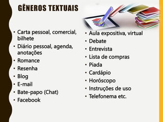 GÊNEROS TEXTUAIS
• Carta pessoal, comercial,
bilhete
• Diário pessoal, agenda,
anotações
• Romance
• Resenha
• Blog
• E-mail
• Bate-papo (Chat)
• Facebook
• Aula expositiva, virtual
• Debate
• Entrevista
• Lista de compras
• Piada
• Cardápio
• Horóscopo
• Instruções de uso
• Telefonema etc.
 
