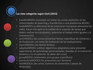 Las siete categorías según Clark (2013)
• transferMOOCs (consisten en tomar los cursos existentes en las
Universidades de elearning y transferirlos a una plataforma MOOC).
• madeMOOCs (a diferencia de los anteriores incorporan elementos de
vídeo, hacen hincapié en la calidad de la creación de tareas que
deben realizar los estudiantes, potencian el trabajo entre iguales y la
coevaluación).
• synchMOOCs (los cursos presentan fechas específicas de comienzo y
de finalización, así como de realización de las evaluaciones).
• asynchMOOCs (sin fechas límites).
• adaptiveMOOCs (utilizan algoritmos adaptativos para presentar
experiencias de aprendizaje personalizadas, basadas en la evaluación
dinámica y la recopilación de datos del curso).
• groupMOOCs (elaborados para grupos específicos)
• connectivistMOOCS (los propuestos por Siemens)
• miniMOOCSs (de cortos números de contenidos y plazos de
desarrollo).
 