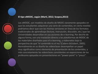El tipo xMOOC, según (Martí, 2012; Scopeo,2013)
Los xMOOC, son modelos de diseño de MOOC claramente apoyados en
que los estudiantes adquieran una serie de contenidos; en cierta medida
podríamos decir que son las mismas versiones en línea de los formatos
tradicionales de aprendizaje (lectura, instrucción, discusión, etc.) que las
Universidades desarrollan en sus acciones de e-learning. Por decirlo de
alguna forma, son una traslación directa a las plataformas de MOOC de
los materiales diseñados para el e-learning, y elaborados bajo la
perspectiva de que “el contenido es el rey”(Cabero &Gisbert, 2005).
Normalmente en su diseño las videoclases desempeñan un papel
muy significativo como elemento de presentación de los contenidos, y
más concretamente las videoclases consistentes en exposiciones de los
profesores apoyadas en presentaciones en “power-point” o “prezzi”.
 