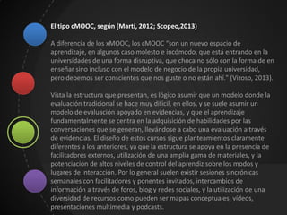 El tipo cMOOC, según (Martí, 2012; Scopeo,2013)
A diferencia de los xMOOC, los cMOOC “son un nuevo espacio de
aprendizaje, en algunos caso molesto e incómodo, que está entrando en la
universidades de una forma disruptiva, que choca no sólo con la forma de en
enseñar sino incluso con el modelo de negocio de la propia universidad,
pero debemos ser conscientes que nos guste o no están ahí." (Vizoso, 2013).
Vista la estructura que presentan, es lógico asumir que un modelo donde la
evaluación tradicional se hace muy difícil, en ellos, y se suele asumir un
modelo de evaluación apoyado en evidencias, y que el aprendizaje
fundamentalmente se centra en la adquisición de habilidades por las
conversaciones que se generan, llevándose a cabo una evaluación a través
de evidencias. El diseño de estos cursos sigue planteamientos claramente
diferentes a los anteriores, ya que la estructura se apoya en la presencia de
facilitadores externos, utilización de una amplia gama de materiales, y la
potenciación de altos niveles de control del aprendiz sobre los modos y
lugares de interacción. Por lo general suelen existir sesiones sincrónicas
semanales con facilitadores y ponentes invitados, intercambios de
información a través de foros, blog y redes sociales, y la utilización de una
diversidad de recursos como pueden ser mapas conceptuales, vídeos,
presentaciones multimedia y podcasts.
 