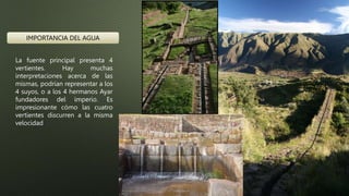 La fuente principal presenta 4
vertientes. Hay muchas
interpretaciones acerca de las
mismas, podrían representar a los
4 suyos, o a los 4 hermanos Ayar
fundadores del imperio. Es
impresionante cómo las cuatro
vertientes discurren a la misma
velocidad
IMPORTANCIA DEL AGUA
 