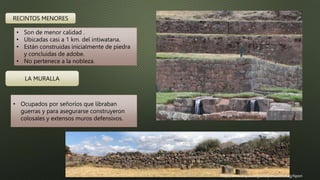 RECINTOS MENORES
• Son de menor calidad .
• Ubicadas casi a 1 km. del intiwatana.
• Están construidas inicialmente de piedra
y concluidas de adobe.
• No pertenece a la nobleza.
LA MURALLA
• Ocupados por señoríos que libraban
guerras y para asegurarse construyeron
colosales y extensos muros defensivos.
http://www.arqueologiadelperu.com/tag/tipon
 
