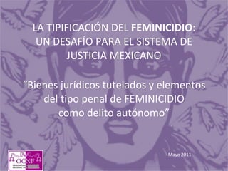 LA TIPIFICACIÓN DEL  FEMINICIDIO : UN DESAFÍO PARA EL SISTEMA DE JUSTICIA MEXICANO “Bienes jurídicos tutelados y elementos del tipo penal de FEMINICIDIO como delito autónomo” Mayo 2011 