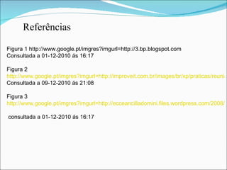 Referências   Figura 1 http://www.google.pt/imgres?imgurl=http://3.bp.blogspot.com Consultada a 01-12-2010 ás 16:17 Figura 2 http://www.google.pt/imgres?imgurl=http://improveit.com.br/images/br/xp/praticas/reuniao_pe/reuniao_pe.png%3F1282658757&imgrefurl Consultada a 09-12-2010 ás 21:08 Figura 3 http://www.google.pt/imgres?imgurl=http://ecceancilladomini.files.wordpress.com/2008/07/sinceridade.jpg&imgrefurl=http://angel_of_darkness.blogs.sapo.pt/34237.html&usg  consultada a 01-12-2010 ás 16:17 