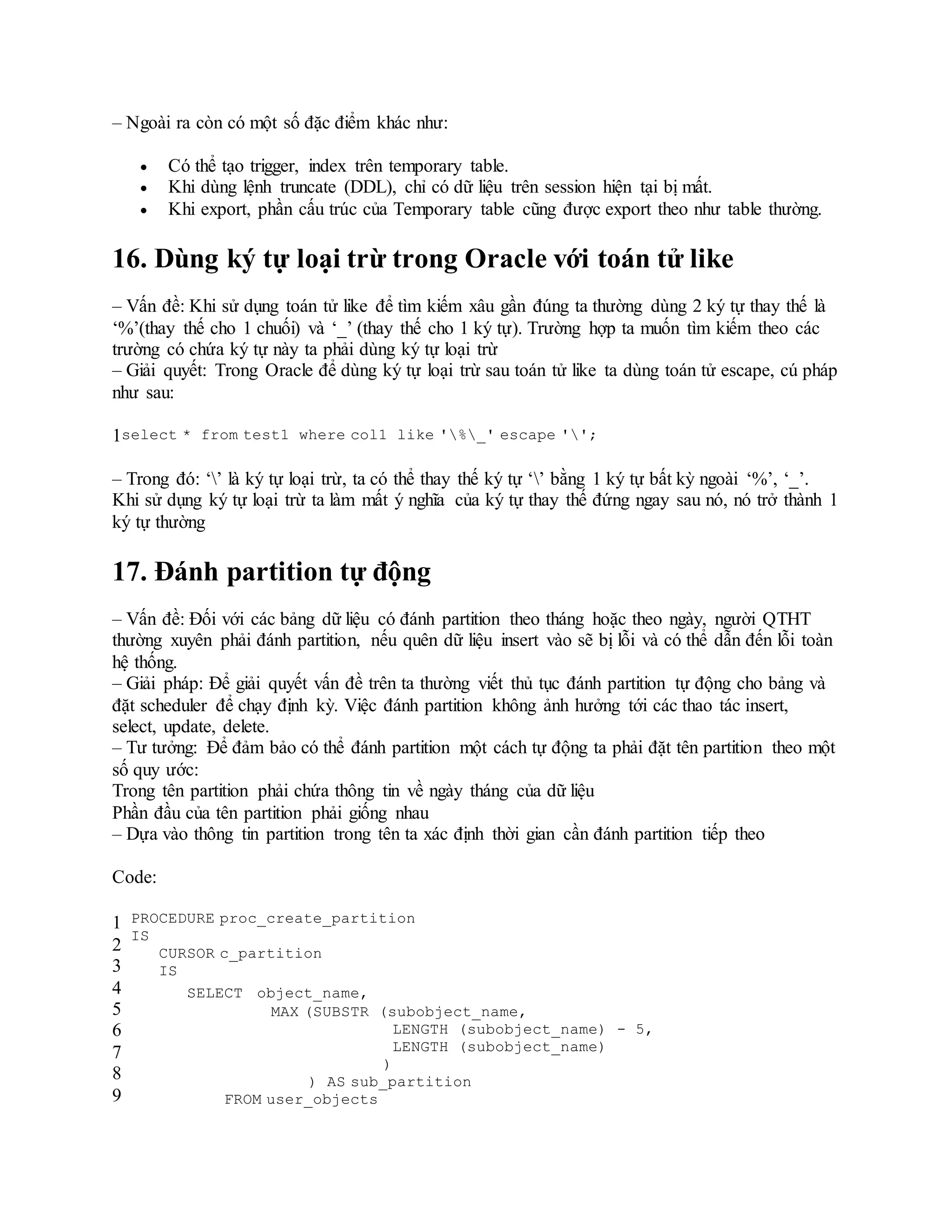 – Ngoài ra còn có một số đặc điểm khác như:
 Có thể tạo trigger, index trên temporary table.
 Khi dùng lệnh truncate (DDL), chỉ có dữ liệu trên session hiện tại bị mất.
 Khi export, phần cấu trúc của Temporary table cũng được export theo như table thường.
16. Dùng ký tự loại trừ trong Oracle với toán tử like
– Vấn đề: Khi sử dụng toán tử like để tìm kiếm xâu gần đúng ta thường dùng 2 ký tự thay thế là
‘%’(thay thế cho 1 chuối) và ‘_’ (thay thế cho 1 ký tự). Trường hợp ta muốn tìm kiếm theo các
trường có chứa ký tự này ta phải dùng ký tự loại trừ
– Giải quyết: Trong Oracle để dùng ký tự loại trừ sau toán tử like ta dùng toán tử escape, cú pháp
như sau:
1select * from test1 where col1 like '%_' escape '';
– Trong đó: ‘’ là ký tự loại trừ, ta có thể thay thế ký tự ‘’ bằng 1 ký tự bất kỳ ngoài ‘%’, ‘_’.
Khi sử dụng ký tự loại trừ ta làm mất ý nghĩa của ký tự thay thế đứng ngay sau nó, nó trở thành 1
ký tự thường
17. Đánh partition tự động
– Vấn đề: Đối với các bảng dữ liệu có đánh partition theo tháng hoặc theo ngày, người QTHT
thường xuyên phải đánh partition, nếu quên dữ liệu insert vào sẽ bị lỗi và có thể dẫn đến lỗi toàn
hệ thống.
– Giải pháp: Để giải quyết vấn đề trên ta thường viết thủ tục đánh partition tự động cho bảng và
đặt scheduler để chạy định kỳ. Việc đánh partition không ảnh hưởng tới các thao tác insert,
select, update, delete.
– Tư tưởng: Để đảm bảo có thể đánh partition một cách tự động ta phải đặt tên partition theo một
số quy ước:
Trong tên partition phải chứa thông tin về ngày tháng của dữ liệu
Phần đầu của tên partition phải giống nhau
– Dựa vào thông tin partition trong tên ta xác định thời gian cần đánh partition tiếp theo
Code:
1
2
3
4
5
6
7
8
9
PROCEDURE proc_create_partition
IS
CURSOR c_partition
IS
SELECT object_name,
MAX (SUBSTR (subobject_name,
LENGTH (subobject_name) - 5,
LENGTH (subobject_name)
)
) AS sub_partition
FROM user_objects
 