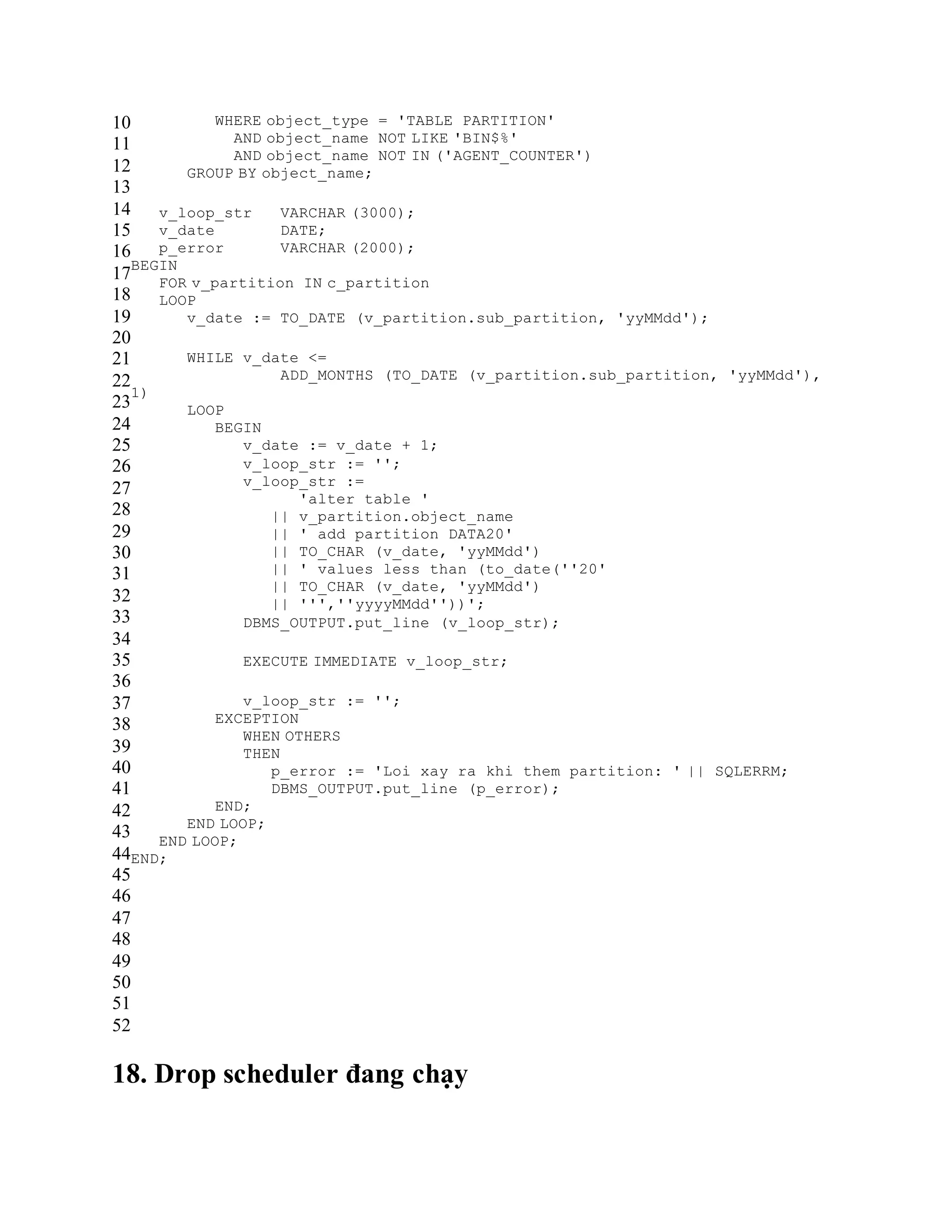 10
11
12
13
14
15
16
17
18
19
20
21
22
23
24
25
26
27
28
29
30
31
32
33
34
35
36
37
38
39
40
41
42
43
44
45
46
47
48
49
50
51
52
WHERE object_type = 'TABLE PARTITION'
AND object_name NOT LIKE 'BIN$%'
AND object_name NOT IN ('AGENT_COUNTER')
GROUP BY object_name;
v_loop_str VARCHAR (3000);
v_date DATE;
p_error VARCHAR (2000);
BEGIN
FOR v_partition IN c_partition
LOOP
v_date := TO_DATE (v_partition.sub_partition, 'yyMMdd');
WHILE v_date <=
ADD_MONTHS (TO_DATE (v_partition.sub_partition, 'yyMMdd'),
1)
LOOP
BEGIN
v_date := v_date + 1;
v_loop_str := '';
v_loop_str :=
'alter table '
|| v_partition.object_name
|| ' add partition DATA20'
|| TO_CHAR (v_date, 'yyMMdd')
|| ' values less than (to_date(''20'
|| TO_CHAR (v_date, 'yyMMdd')
|| ''',''yyyyMMdd''))';
DBMS_OUTPUT.put_line (v_loop_str);
EXECUTE IMMEDIATE v_loop_str;
v_loop_str := '';
EXCEPTION
WHEN OTHERS
THEN
p_error := 'Loi xay ra khi them partition: ' || SQLERRM;
DBMS_OUTPUT.put_line (p_error);
END;
END LOOP;
END LOOP;
END;
18. Drop scheduler đang chạy
 