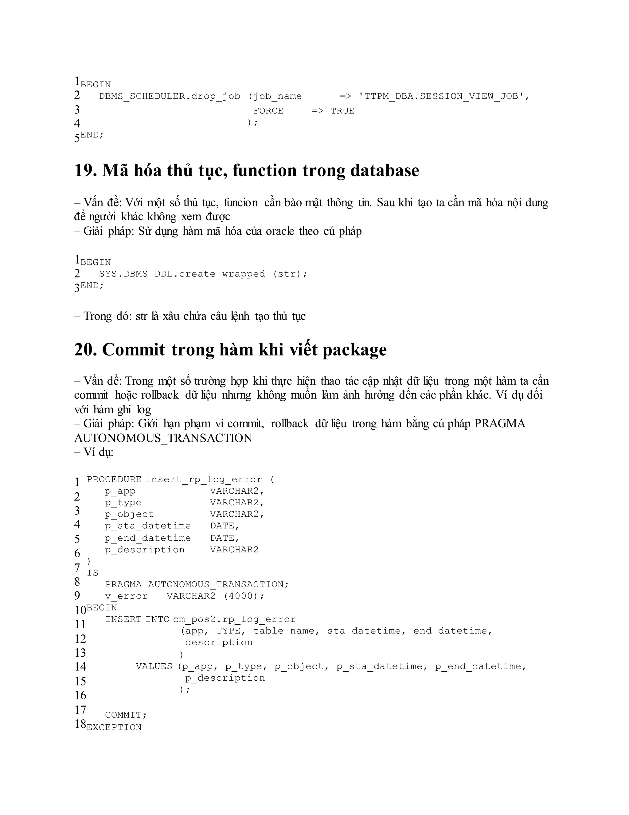 1
2
3
4
5
BEGIN
DBMS_SCHEDULER.drop_job (job_name => 'TTPM_DBA.SESSION_VIEW_JOB',
FORCE => TRUE
);
END;
19. Mã hóa thủ tục, function trong database
– Vấn đề: Với một số thủ tục, funcion cần bảo mật thông tin. Sau khi tạo ta cần mã hóa nội dung
để người khác không xem được
– Giải pháp: Sử dụng hàm mã hóa của oracle theo cú pháp
1
2
3
BEGIN
SYS.DBMS_DDL.create_wrapped (str);
END;
– Trong đó: str là xâu chứa câu lệnh tạo thủ tục
20. Commit trong hàm khi viết package
– Vấn đề: Trong một số trường hợp khi thực hiện thao tác cập nhật dữ liệu trong một hàm ta cần
commit hoặc rollback dữ liệu nhưng không muốn làm ảnh hưởng đến các phần khác. Ví dụ đối
với hàm ghi log
– Giải pháp: Giới hạn phạm vi commit, rollback dữ liệu trong hàm bằng cú pháp PRAGMA
AUTONOMOUS_TRANSACTION
– Ví dụ:
1
2
3
4
5
6
7
8
9
10
11
12
13
14
15
16
17
18
PROCEDURE insert_rp_log_error (
p_app VARCHAR2,
p_type VARCHAR2,
p_object VARCHAR2,
p_sta_datetime DATE,
p_end_datetime DATE,
p_description VARCHAR2
)
IS
PRAGMA AUTONOMOUS_TRANSACTION;
v_error VARCHAR2 (4000);
BEGIN
INSERT INTO cm_pos2.rp_log_error
(app, TYPE, table_name, sta_datetime, end_datetime,
description
)
VALUES (p_app, p_type, p_object, p_sta_datetime, p_end_datetime,
p_description
);
COMMIT;
EXCEPTION
 