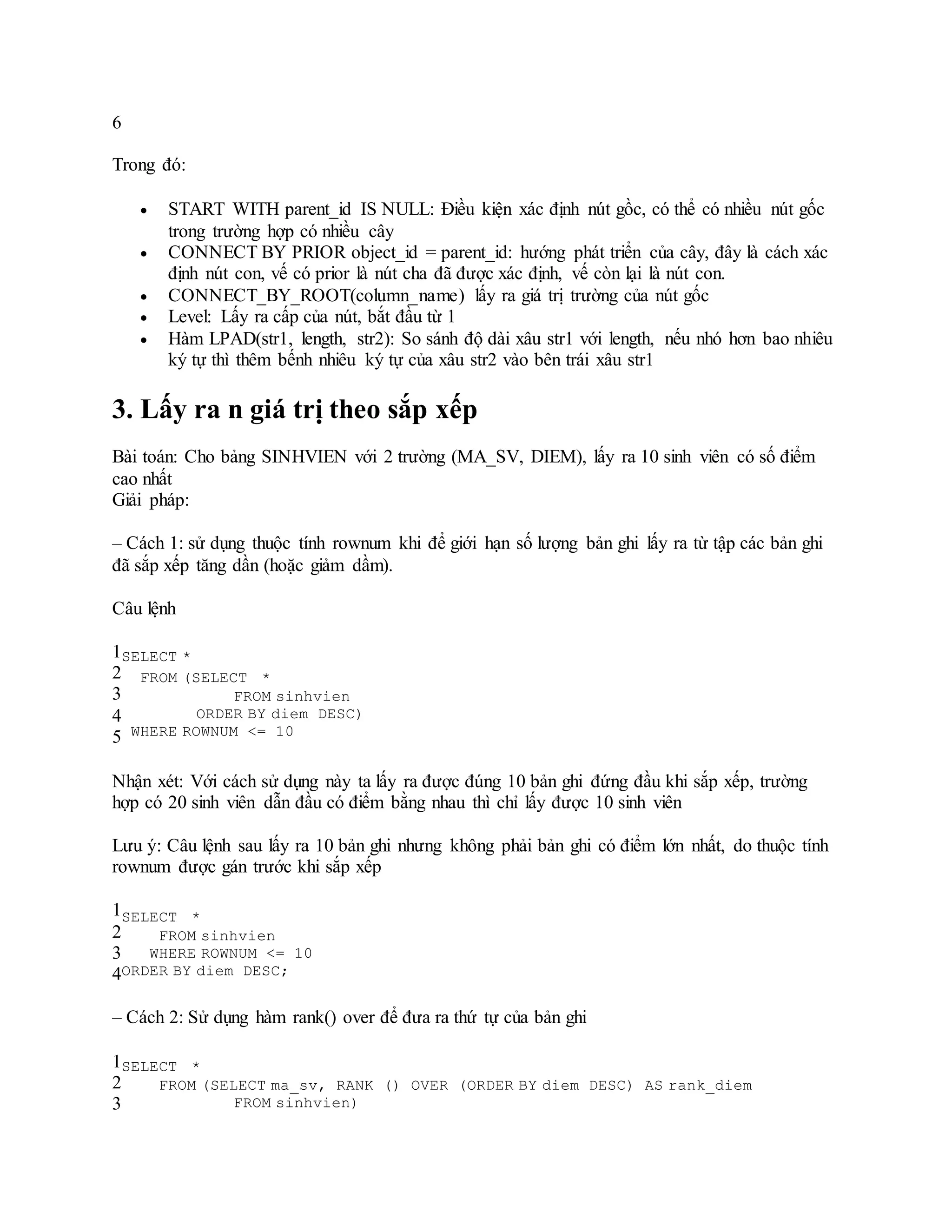 6
Trong đó:
 START WITH parent_id IS NULL: Điều kiện xác định nút gồc, có thể có nhiều nút gốc
trong trường hợp có nhiều cây
 CONNECT BY PRIOR object_id = parent_id: hướng phát triển của cây, đây là cách xác
định nút con, vế có prior là nút cha đã được xác định, vế còn lại là nút con.
 CONNECT_BY_ROOT(column_name) lấy ra giá trị trường của nút gốc
 Level: Lấy ra cấp của nút, bắt đầu từ 1
 Hàm LPAD(str1, length, str2): So sánh độ dài xâu str1 với length, nếu nhó hơn bao nhiêu
ký tự thì thêm bếnh nhiêu ký tự của xâu str2 vào bên trái xâu str1
3. Lấy ra n giá trị theo sắp xếp
Bài toán: Cho bảng SINHVIEN với 2 trường (MA_SV, DIEM), lấy ra 10 sinh viên có số điểm
cao nhất
Giải pháp:
– Cách 1: sử dụng thuộc tính rownum khi để giới hạn số lượng bản ghi lấy ra từ tập các bản ghi
đã sắp xếp tăng dần (hoặc giảm dầm).
Câu lệnh
1
2
3
4
5
SELECT *
FROM (SELECT *
FROM sinhvien
ORDER BY diem DESC)
WHERE ROWNUM <= 10
Nhận xét: Với cách sử dụng này ta lấy ra được đúng 10 bản ghi đứng đầu khi sắp xếp, trường
hợp có 20 sinh viên dẫn đầu có điểm bằng nhau thì chỉ lấy được 10 sinh viên
Lưu ý: Câu lệnh sau lấy ra 10 bản ghi nhưng không phải bản ghi có điểm lớn nhất, do thuộc tính
rownum được gán trước khi sắp xếp
1
2
3
4
SELECT *
FROM sinhvien
WHERE ROWNUM <= 10
ORDER BY diem DESC;
– Cách 2: Sử dụng hàm rank() over để đưa ra thứ tự của bản ghi
1
2
3
SELECT *
FROM (SELECT ma_sv, RANK () OVER (ORDER BY diem DESC) AS rank_diem
FROM sinhvien)
 