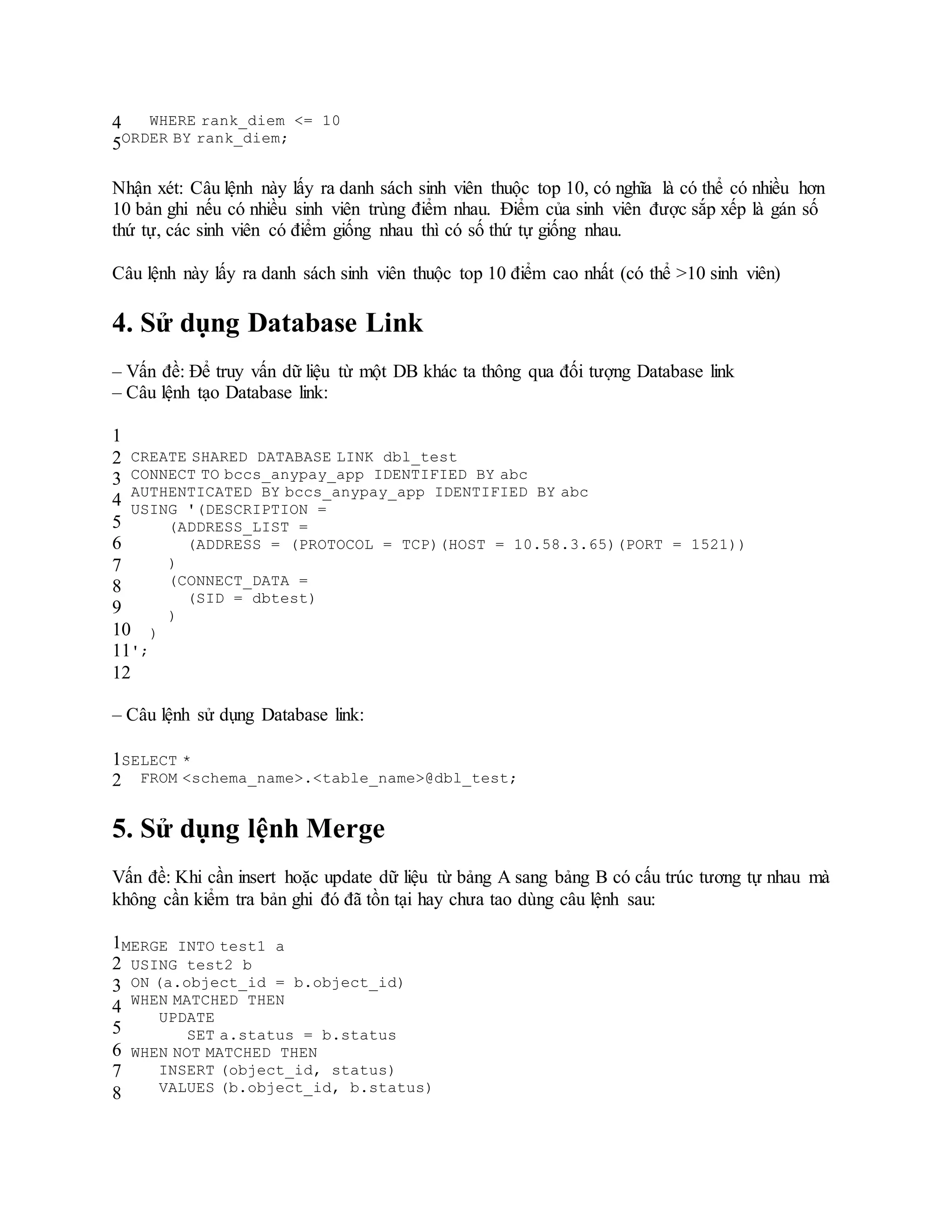 4
5
WHERE rank_diem <= 10
ORDER BY rank_diem;
Nhận xét: Câu lệnh này lấy ra danh sách sinh viên thuộc top 10, có nghĩa là có thể có nhiều hơn
10 bản ghi nếu có nhiều sinh viên trùng điểm nhau. Điểm của sinh viên được sắp xếp là gán số
thứ tự, các sinh viên có điểm giống nhau thì có số thứ tự giống nhau.
Câu lệnh này lấy ra danh sách sinh viên thuộc top 10 điểm cao nhất (có thể >10 sinh viên)
4. Sử dụng Database Link
– Vấn đề: Để truy vấn dữ liệu từ một DB khác ta thông qua đối tượng Database link
– Câu lệnh tạo Database link:
1
2
3
4
5
6
7
8
9
10
11
12
CREATE SHARED DATABASE LINK dbl_test
CONNECT TO bccs_anypay_app IDENTIFIED BY abc
AUTHENTICATED BY bccs_anypay_app IDENTIFIED BY abc
USING '(DESCRIPTION =
(ADDRESS_LIST =
(ADDRESS = (PROTOCOL = TCP)(HOST = 10.58.3.65)(PORT = 1521))
)
(CONNECT_DATA =
(SID = dbtest)
)
)
';
– Câu lệnh sử dụng Database link:
1
2
SELECT *
FROM <schema_name>.<table_name>@dbl_test;
5. Sử dụng lệnh Merge
Vấn đề: Khi cần insert hoặc update dữ liệu từ bảng A sang bảng B có cấu trúc tương tự nhau mà
không cần kiểm tra bản ghi đó đã tồn tại hay chưa tao dùng câu lệnh sau:
1
2
3
4
5
6
7
8
MERGE INTO test1 a
USING test2 b
ON (a.object_id = b.object_id)
WHEN MATCHED THEN
UPDATE
SET a.status = b.status
WHEN NOT MATCHED THEN
INSERT (object_id, status)
VALUES (b.object_id, b.status)
 