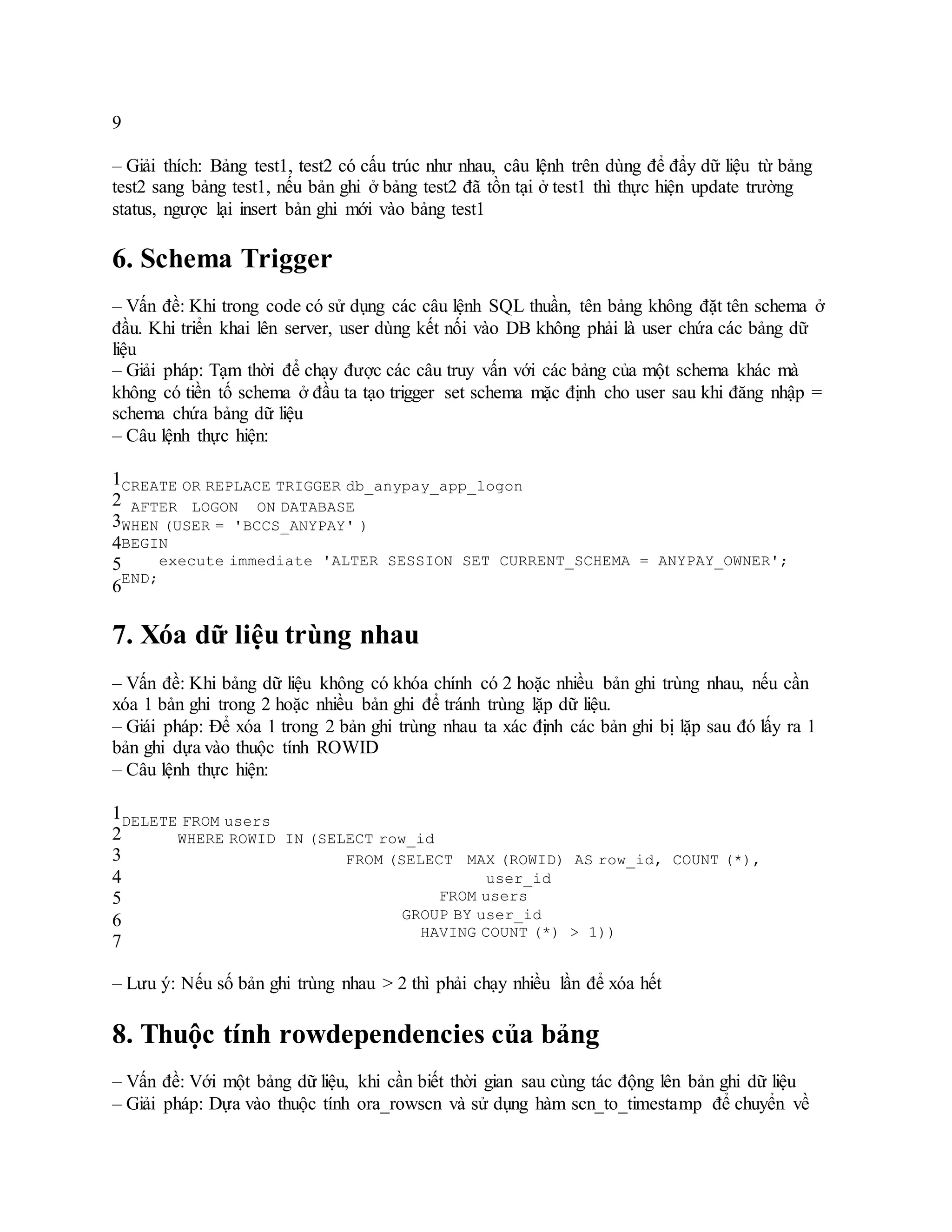 9
– Giải thích: Bảng test1, test2 có cấu trúc như nhau, câu lệnh trên dùng để đẩy dữ liệu từ bảng
test2 sang bảng test1, nếu bản ghi ở bảng test2 đã tồn tại ở test1 thì thực hiện update trường
status, ngược lại insert bản ghi mới vào bảng test1
6. Schema Trigger
– Vấn đề: Khi trong code có sử dụng các câu lệnh SQL thuần, tên bảng không đặt tên schema ở
đầu. Khi triển khai lên server, user dùng kết nối vào DB không phải là user chứa các bảng dữ
liệu
– Giải pháp: Tạm thời để chạy được các câu truy vấn với các bảng của một schema khác mà
không có tiền tố schema ở đầu ta tạo trigger set schema mặc định cho user sau khi đăng nhập =
schema chứa bảng dữ liệu
– Câu lệnh thực hiện:
1
2
3
4
5
6
CREATE OR REPLACE TRIGGER db_anypay_app_logon
AFTER LOGON ON DATABASE
WHEN (USER = 'BCCS_ANYPAY' )
BEGIN
execute immediate 'ALTER SESSION SET CURRENT_SCHEMA = ANYPAY_OWNER';
END;
7. Xóa dữ liệu trùng nhau
– Vấn đề: Khi bảng dữ liệu không có khóa chính có 2 hoặc nhiều bản ghi trùng nhau, nếu cần
xóa 1 bản ghi trong 2 hoặc nhiều bản ghi để tránh trùng lặp dữ liệu.
– Giái pháp: Để xóa 1 trong 2 bản ghi trùng nhau ta xác định các bản ghi bị lặp sau đó lấy ra 1
bản ghi dựa vào thuộc tính ROWID
– Câu lệnh thực hiện:
1
2
3
4
5
6
7
DELETE FROM users
WHERE ROWID IN (SELECT row_id
FROM (SELECT MAX (ROWID) AS row_id, COUNT (*),
user_id
FROM users
GROUP BY user_id
HAVING COUNT (*) > 1))
– Lưu ý: Nếu số bản ghi trùng nhau > 2 thì phải chạy nhiều lần để xóa hết
8. Thuộc tính rowdependencies của bảng
– Vấn đề: Với một bảng dữ liệu, khi cần biết thời gian sau cùng tác động lên bản ghi dữ liệu
– Giải pháp: Dựa vào thuộc tính ora_rowscn và sử dụng hàm scn_to_timestamp để chuyển về
 