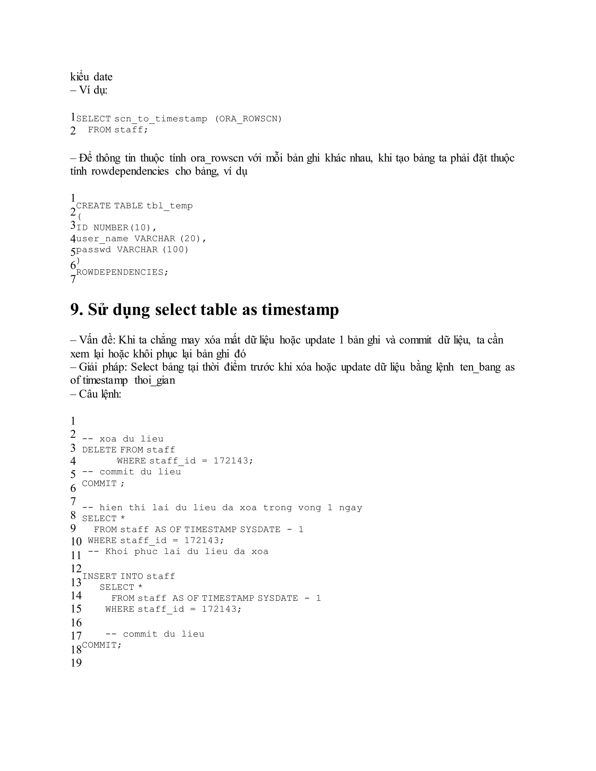 kiểu date
– Ví dụ:
1
2
SELECT scn_to_timestamp (ORA_ROWSCN)
FROM staff;
– Để thông tin thuộc tính ora_rowscn với mỗi bản ghi khác nhau, khi tạo bảng ta phải đặt thuộc
tính rowdependencies cho bảng, ví dụ
1
2
3
4
5
6
7
CREATE TABLE tbl_temp
(
ID NUMBER(10),
user_name VARCHAR (20),
passwd VARCHAR (100)
)
ROWDEPENDENCIES;
9. Sử dụng select table as timestamp
– Vấn đề: Khi ta chẳng may xóa mất dữ liệu hoặc update 1 bản ghi và commit dữ liệu, ta cần
xem lại hoặc khôi phục lại bản ghi đó
– Giải pháp: Select bảng tại thời điểm trước khi xóa hoặc update dữ liệu bằng lệnh ten_bang as
of timestamp thoi_gian
– Câu lệnh:
1
2
3
4
5
6
7
8
9
10
11
12
13
14
15
16
17
18
19
-- xoa du lieu
DELETE FROM staff
WHERE staff_id = 172143;
-- commit du lieu
COMMIT ;
-- hien thi lai du lieu da xoa trong vong 1 ngay
SELECT *
FROM staff AS OF TIMESTAMP SYSDATE - 1
WHERE staff_id = 172143;
-- Khoi phuc lai du lieu da xoa
INSERT INTO staff
SELECT *
FROM staff AS OF TIMESTAMP SYSDATE - 1
WHERE staff_id = 172143;
-- commit du lieu
COMMIT;
 