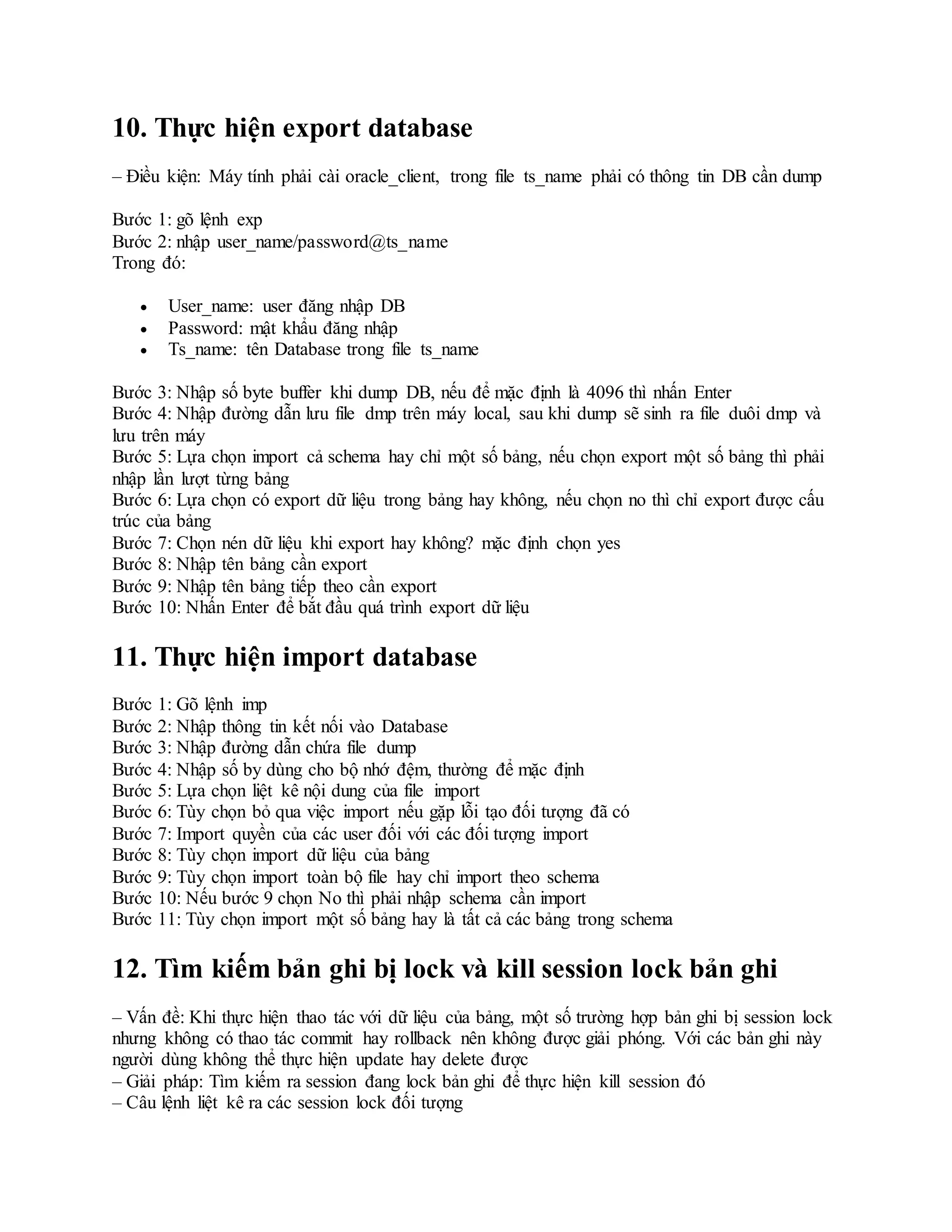 10. Thực hiện export database
– Điều kiện: Máy tính phải cài oracle_client, trong file ts_name phải có thông tin DB cần dump
Bước 1: gõ lệnh exp
Bước 2: nhập user_name/password@ts_name
Trong đó:
 User_name: user đăng nhập DB
 Password: mật khẩu đăng nhập
 Ts_name: tên Database trong file ts_name
Bước 3: Nhập số byte buffer khi dump DB, nếu để mặc định là 4096 thì nhấn Enter
Bước 4: Nhập đường dẫn lưu file dmp trên máy local, sau khi dump sẽ sinh ra file duôi dmp và
lưu trên máy
Bước 5: Lựa chọn import cả schema hay chỉ một số bảng, nếu chọn export một số bảng thì phải
nhập lần lượt từng bảng
Bước 6: Lựa chọn có export dữ liệu trong bảng hay không, nếu chọn no thì chỉ export được cấu
trúc của bảng
Bước 7: Chọn nén dữ liệu khi export hay không? mặc định chọn yes
Bước 8: Nhập tên bảng cần export
Bước 9: Nhập tên bảng tiếp theo cần export
Bước 10: Nhấn Enter để bắt đầu quá trình export dữ liệu
11. Thực hiện import database
Bước 1: Gõ lệnh imp
Bước 2: Nhập thông tin kết nối vào Database
Bước 3: Nhập đường dẫn chứa file dump
Bước 4: Nhập số by dùng cho bộ nhớ đệm, thường để mặc định
Bước 5: Lựa chọn liệt kê nội dung của file import
Bước 6: Tùy chọn bỏ qua việc import nếu gặp lỗi tạo đối tượng đã có
Bước 7: Import quyền của các user đối với các đối tượng import
Bước 8: Tùy chọn import dữ liệu của bảng
Bước 9: Tùy chọn import toàn bộ file hay chỉ import theo schema
Bước 10: Nếu bước 9 chọn No thì phải nhập schema cần import
Bước 11: Tùy chọn import một số bảng hay là tất cả các bảng trong schema
12. Tìm kiếm bản ghi bị lock và kill session lock bản ghi
– Vấn đề: Khi thực hiện thao tác với dữ liệu của bảng, một số trường hợp bản ghi bị session lock
nhưng không có thao tác commit hay rollback nên không được giải phóng. Với các bản ghi này
người dùng không thể thực hiện update hay delete được
– Giải pháp: Tìm kiếm ra session đang lock bản ghi để thực hiện kill session đó
– Câu lệnh liệt kê ra các session lock đối tượng
 