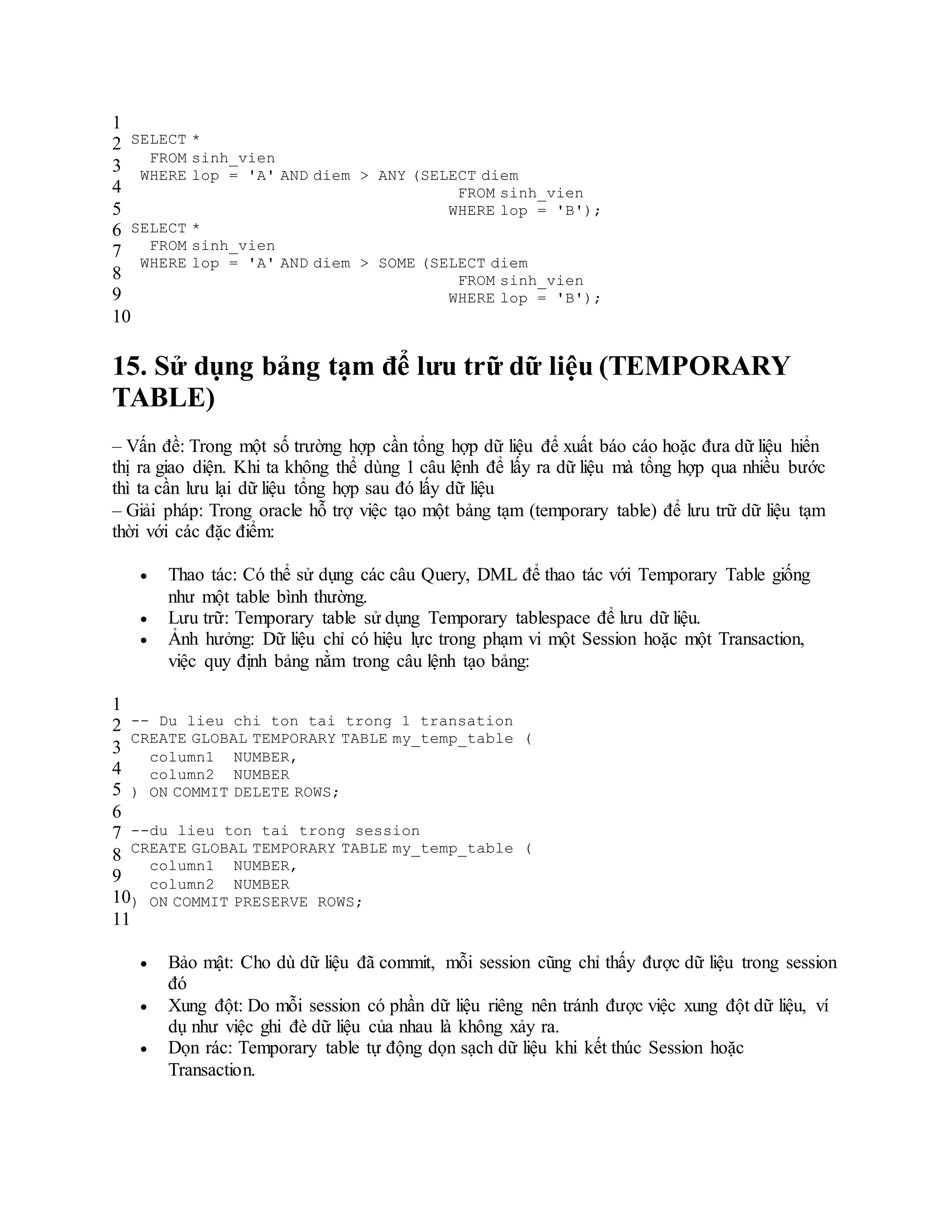 1
2
3
4
5
6
7
8
9
10
SELECT *
FROM sinh_vien
WHERE lop = 'A' AND diem > ANY (SELECT diem
FROM sinh_vien
WHERE lop = 'B');
SELECT *
FROM sinh_vien
WHERE lop = 'A' AND diem > SOME (SELECT diem
FROM sinh_vien
WHERE lop = 'B');
15. Sử dụng bảng tạm để lưu trữ dữ liệu (TEMPORARY
TABLE)
– Vấn đề: Trong một số trường hợp cần tổng hợp dữ liệu để xuất báo cáo hoặc đưa dữ liệu hiển
thị ra giao diện. Khi ta không thể dùng 1 câu lệnh để lấy ra dữ liệu mà tổng hợp qua nhiều bước
thì ta cần lưu lại dữ liệu tổng hợp sau đó lấy dữ liệu
– Giải pháp: Trong oracle hỗ trợ việc tạo một bảng tạm (temporary table) để lưu trữ dữ liệu tạm
thời với các đặc điểm:
 Thao tác: Có thể sử dụng các câu Query, DML để thao tác với Temporary Table giống
như một table bình thường.
 Lưu trữ: Temporary table sử dụng Temporary tablespace để lưu dữ liệu.
 Ảnh hưởng: Dữ liệu chỉ có hiệu lực trong phạm vi một Session hoặc một Transaction,
việc quy định bảng nằm trong câu lệnh tạo bảng:
1
2
3
4
5
6
7
8
9
10
11
-- Du lieu chi ton tai trong 1 transation
CREATE GLOBAL TEMPORARY TABLE my_temp_table (
column1 NUMBER,
column2 NUMBER
) ON COMMIT DELETE ROWS;
--du lieu ton tai trong session
CREATE GLOBAL TEMPORARY TABLE my_temp_table (
column1 NUMBER,
column2 NUMBER
) ON COMMIT PRESERVE ROWS;
 Bảo mật: Cho dù dữ liệu đã commit, mỗi session cũng chỉ thấy được dữ liệu trong session
đó
 Xung đột: Do mỗi session có phần dữ liệu riêng nên tránh được việc xung đột dữ liệu, ví
dụ như việc ghi đè dữ liệu của nhau là không xảy ra.
 Dọn rác: Temporary table tự động dọn sạch dữ liệu khi kết thúc Session hoặc
Transaction.
 