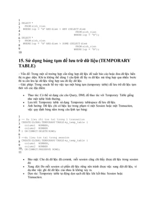 1
2
3
4
5
6
7
8
9
10
SELECT *
FROM sinh_vien
WHERE lop = 'A' AND diem > ANY (SELECT diem
FROM sinh_vien
WHERE lop = 'B');
SELECT *
FROM sinh_vien
WHERE lop = 'A' AND diem > SOME (SELECT diem
FROM sinh_vien
WHERE lop = 'B');
15. Sử dụng bảng tạm để lưu trữ dữ liệu (TEMPORARY
TABLE)
– Vấn đề: Trong một số trường hợp cần tổng hợp dữ liệu để xuất báo cáo hoặc đưa dữ liệu hiển
thị ra giao diện. Khi ta không thể dùng 1 câu lệnh để lấy ra dữ liệu mà tổng hợp qua nhiều bước
thì ta cần lưu lại dữ liệu tổng hợp sau đó lấy dữ liệu
– Giải pháp: Trong oracle hỗ trợ việc tạo một bảng tạm (temporary table) để lưu trữ dữ liệu tạm
thời với các đặc điểm:
 Thao tác: Có thể sử dụng các câu Query, DML để thao tác với Temporary Table giống
như một table bình thường.
 Lưu trữ: Temporary table sử dụng Temporary tablespace để lưu dữ liệu.
 Ảnh hưởng: Dữ liệu chỉ có hiệu lực trong phạm vi một Session hoặc một Transaction,
việc quy định bảng nằm trong câu lệnh tạo bảng:
1
2
3
4
5
6
7
8
9
10
11
-- Du lieu chi ton tai trong 1 transation
CREATE GLOBAL TEMPORARY TABLE my_temp_table (
column1 NUMBER,
column2 NUMBER
) ON COMMIT DELETE ROWS;
--du lieu ton tai trong session
CREATE GLOBAL TEMPORARY TABLE my_temp_table (
column1 NUMBER,
column2 NUMBER
) ON COMMIT PRESERVE ROWS;
 Bảo mật: Cho dù dữ liệu đã commit, mỗi session cũng chỉ thấy được dữ liệu trong session
đó
 Xung đột: Do mỗi session có phần dữ liệu riêng nên tránh được việc xung đột dữ liệu, ví
dụ như việc ghi đè dữ liệu của nhau là không xảy ra.
 Dọn rác: Temporary table tự động dọn sạch dữ liệu khi kết thúc Session hoặc
Transaction.
 