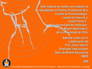 Este material se realizó con el aporte de los estudiantes en Práctica Profesional de la Carrera de Fonoaudiología,  Lorena Carrasco S. y  Loreto Flores F.,  de la Universidad de Valparaíso;  y de Miguel Sepúlveda C. de la  Universidad de Chile; Además contó con la  colaboración del Prof. Jaime Tello G. Diseñador Instruccional  Dpto. de Medios Educativos UMCE 2008 Universidad Metropolitana de Ciencias de la Educación - Laboratorio de Comunicación y Lenguaje 