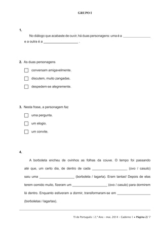 TI de Português | 2.º Ano – mai. 2014 – Caderno 1 • Página 2/ 7
GRUPO I
1. 
No diálogo que acabaste de ouvir, há duas personagens: uma é a ____________________
e a outra é a ___________________ .
2.  As duas personagens
…… conversam amigavelmente.
…… discutem, muito zangadas.
…… despedem-se alegremente.
3.  Nesta frase, a personagem faz
…… uma pergunta.
…… um elogio.
…… um convite.
4. 
A borboleta encheu de ovinhos as folhas da couve. O tempo foi passando
até que, um certo dia, de dentro de cada _____________________ (ovo / casulo)
saiu uma _____________________ (borboleta / lagarta). Eram tantas! Depois de elas
terem comido muito, fizeram um _____________________ (ovo / casulo) para dormirem
lá dentro. Enquanto estiveram a dormir, transformaram-se em ____________________
(borboletas / lagartas).
 