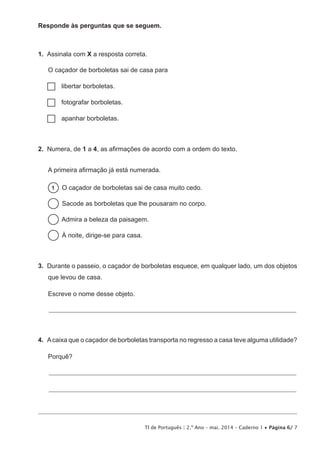 TI de Português | 2.º Ano – mai. 2014 – Caderno 1 • Página 6/ 7
Responde às perguntas que se seguem.
1.  Assinala com X a resposta correta.
O caçador de borboletas sai de casa para
…… libertar borboletas.
…… fotografar borboletas.
…… apanhar borboletas.
2.  Numera, de 1 a 4, as afirmações de acordo com a ordem do texto.
A primeira afirmação já está numerada.
1   O caçador de borboletas sai de casa muito cedo.
  Sacode as borboletas que lhe pousaram no corpo.
  Admira a beleza da paisagem.
  À noite, dirige-se para casa.
3.  Durante o passeio, o caçador de borboletas esquece, em qualquer lado, um dos objetos
que levou de casa.
Escreve o nome desse objeto.
_____________________________________________________________________________________________
4.  Acaixa que o caçador de borboletas transporta no regresso a casa teve alguma utilidade?
Porquê?
_____________________________________________________________________________________________
_____________________________________________________________________________________________
 