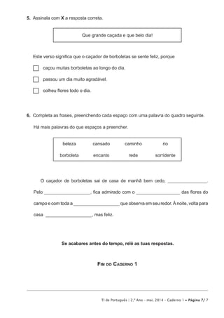 TI de Português | 2.º Ano – mai. 2014 – Caderno 1 • Página 7/ 7
5.  Assinala com X a resposta correta.
Que grande caçada e que belo dia!
Este verso significa que o caçador de borboletas se sente feliz, porque
…… caçou muitas borboletas ao longo do dia.
…… passou um dia muito agradável.
…… colheu flores todo o dia.
6.  Completa as frases, preenchendo cada espaço com uma palavra do quadro seguinte.
Há mais palavras do que espaços a preencher.
beleza cansado caminho rio
borboleta encanto rede sorridente
O caçador de borboletas sai de casa de manhã bem cedo, _________________.
Pelo ____________________, fica admirado com o ___________________ das flores do
campo e com toda a ____________________ que observa em seu redor. À noite, volta para
casa ____________________, mas feliz.
Se acabares antes do tempo, relê as tuas respostas.
Fim do Caderno 1
 