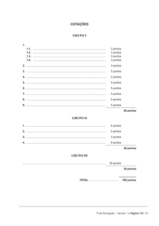 COTAÇÕES
GRUPO I
1.	
1.1.	
1.2.	
1.3.	
1.4.	

...................................................................................................	
...................................................................................................	
...................................................................................................	
...................................................................................................	

3 pontos
3 pontos
3 pontos
3 pontos

2.	............................................................................................................	

3 pontos

3.	............................................................................................................	

5 pontos

4.	............................................................................................................	

5 pontos

5.	............................................................................................................	

5 pontos

6.	............................................................................................................	

5 pontos

7.	............................................................................................................	

5 pontos

8.	............................................................................................................	

5 pontos

9.	............................................................................................................	

5 pontos
50 pontos

GRUPO II
1.	............................................................................................................	

6 pontos

2.	............................................................................................................	

5 pontos

3.	............................................................................................................	

3 pontos

4.	............................................................................................................	

6 pontos
20 pontos

GRUPO III
................................................................................................................	 30 pontos
30 pontos

	TOTAL..........................................  100 pontos

TI de Português – Versão 1 • Página 10/ 10

 